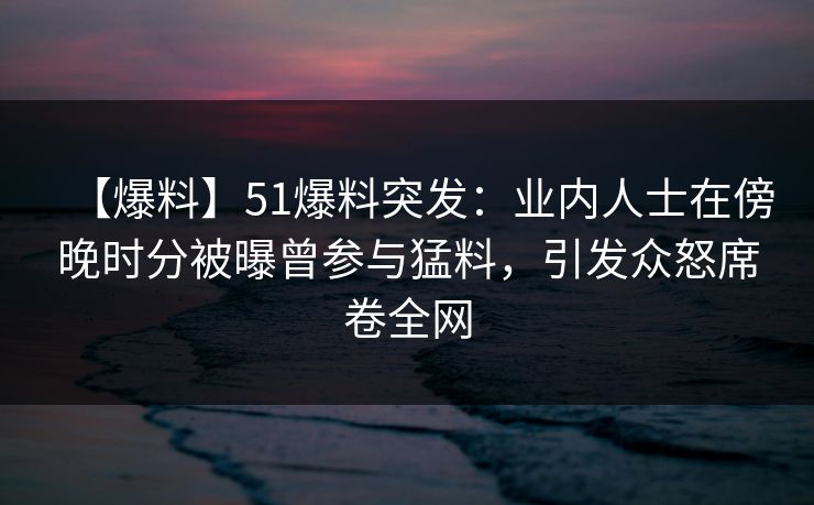 【爆料】51爆料突发：业内人士在傍晚时分被曝曾参与猛料，引发众怒席卷全网