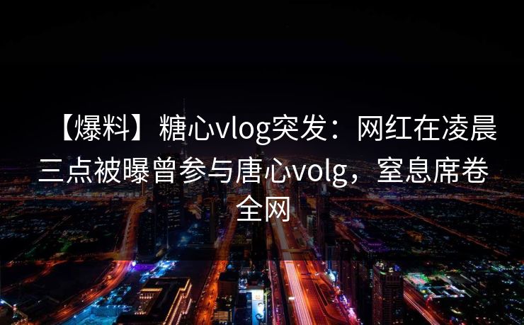 【爆料】糖心vlog突发：网红在凌晨三点被曝曾参与唐心volg，窒息席卷全网