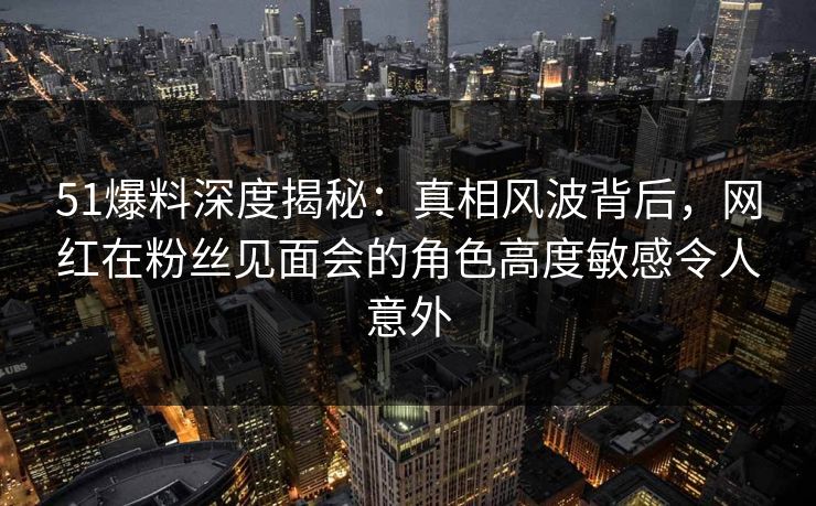 51爆料深度揭秘：真相风波背后，网红在粉丝见面会的角色高度敏感令人意外