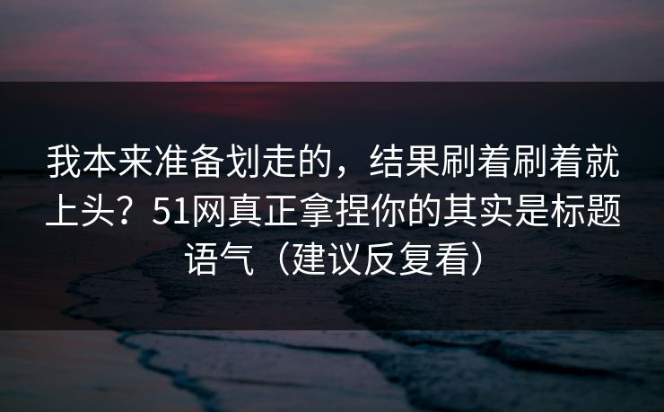 我本来准备划走的,结果刷着刷着就上头?51网真正拿捏你的其实是标题语气(建议反复看) 我本来准备划走的,结果刷着刷着就上头?51网真正拿捏你的其实是标题语气(建议反复看)