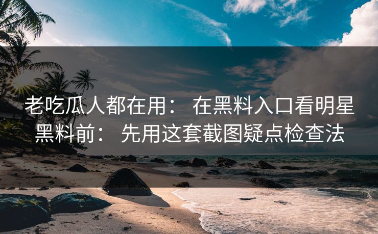 老吃瓜人都在用： 在黑料入口看明星黑料前： 先用这套截图疑点检查法