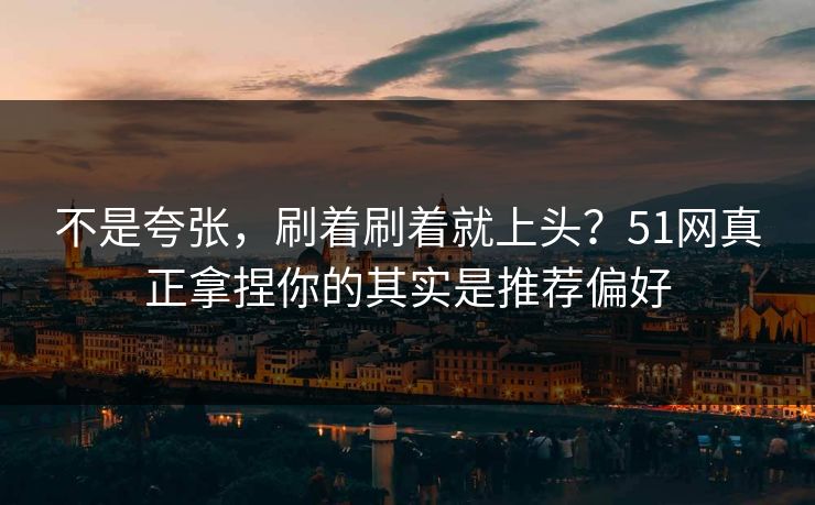 不是夸张,刷着刷着就上头?51网真正拿捏你的其实是推荐偏好 不是夸张,刷着刷着就上头?51网真正拿捏你的其实是推荐偏好