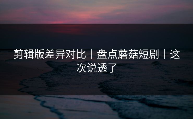 剪辑版差异对比|盘点蘑菇短剧|这次说透了 剪辑版差异对比|盘点蘑菇短剧|这次说透了