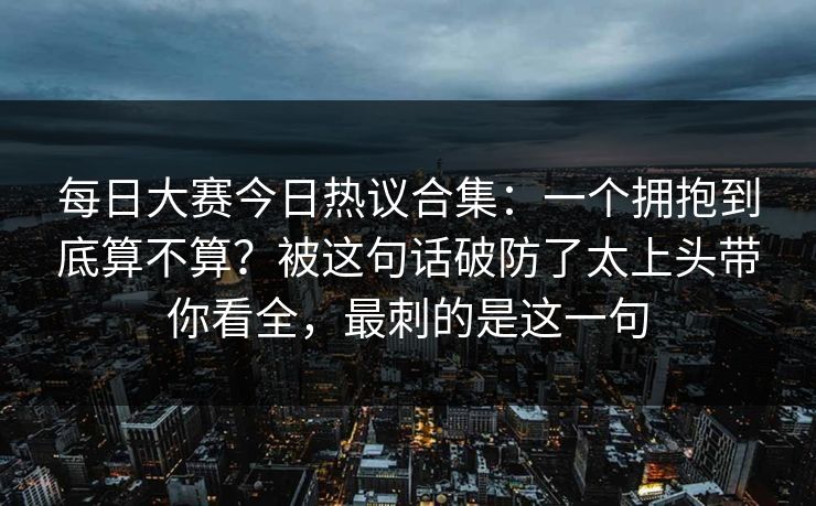 每日大赛今日热议合集:一个拥抱到底算不算?被这句话破防了太上头带你看全,最刺的是这一句 每日大赛今日热议合集:一个拥抱到底算不算?被这句话破防了太上头带你看全,最刺的是这一句