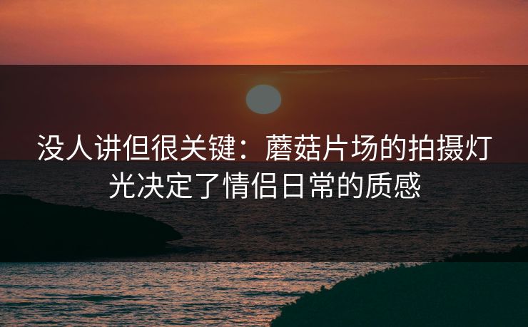 没人讲但很关键:蘑菇片场的拍摄灯光决定了情侣日常的质感