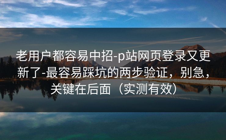 老用户都容易中招-p站网页登录又更新了-最容易踩坑的两步验证,别急,关键在后面(实测有效) 老用户都容易中招-p站网页登录又更新了-最容易踩坑的两步验证,别急,关键在后面(实测有效)