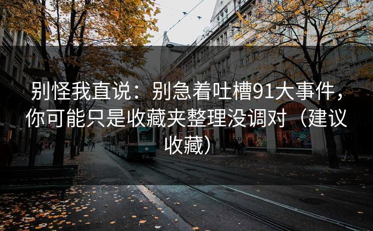 别怪我直说:别急着吐槽91大事件,你可能只是收藏夹整理没调对(建议收藏) 别怪我直说:别急着吐槽91大事件,你可能只是收藏夹整理没调对(建议收藏)