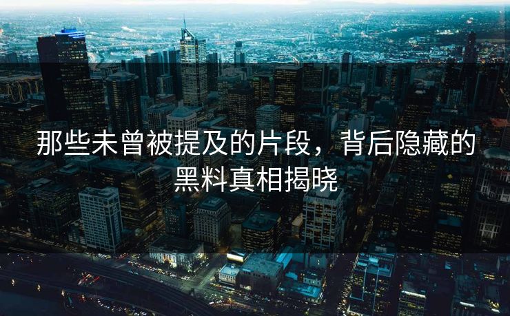那些未曾被提及的片段,背后隐藏的黑料真相揭晓