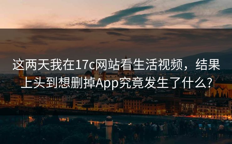这两天我在17c网站看生活视频，结果上头到想删掉App究竟发生了什么?