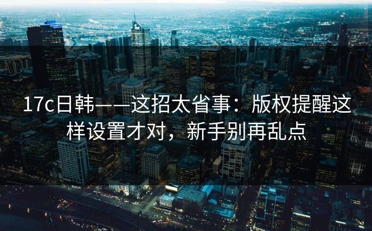 17c日韩——这招太省事：版权提醒这样设置才对，新手别再乱点