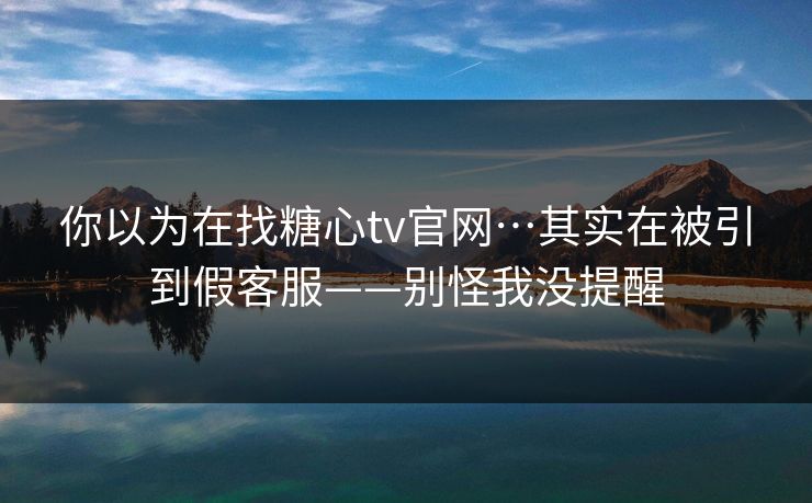 你以为在找糖心tv官网…其实在被引到假客服——别怪我没提醒 你以为在找糖心tv官网…其实在被引到假客服——别怪我没提醒