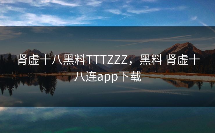 肾虚十八黑料TTTZZZ，黑料 肾虚十八连app下载