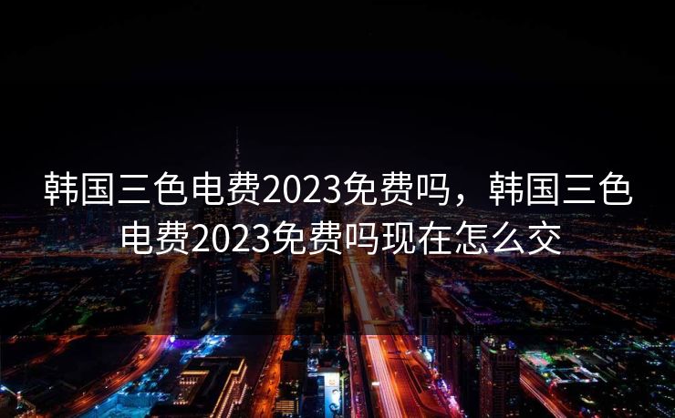韩国三色电费2023免费吗，韩国三色电费2023免费吗现在怎么交
