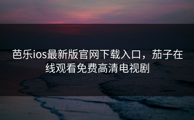 芭乐ios最新版官网下载入口，茄子在线观看免费高清电视剧