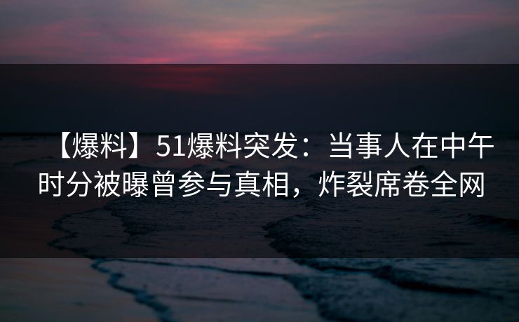 【爆料】51爆料突发：当事人在中午时分被曝曾参与真相，炸裂席卷全网