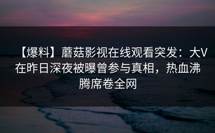 【爆料】蘑菇影视在线观看突发：大V在昨日深夜被曝曾参与真相，热血沸腾席卷全网
