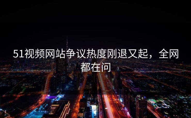 51视频网站争议热度刚退又起,全网都在问