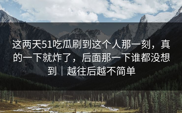 这两天51吃瓜刷到这个人那一刻,真的一下就炸了,后面那一下谁都没想到|越往后越不简单 这两天51吃瓜刷到这个人那一刻,真的一下就炸了,后面那一下谁都没想到|越往后越不简单