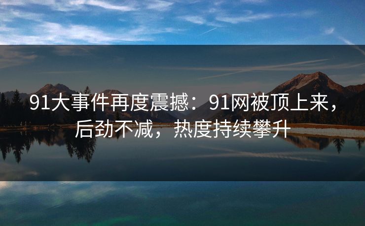 91大事件再度震撼:91网被顶上来,后劲不减,热度持续攀升