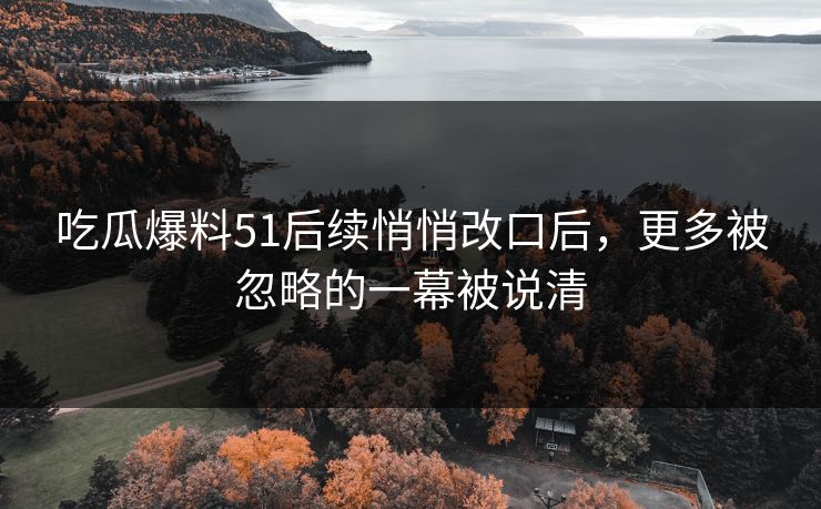 吃瓜爆料51后续悄悄改口后,更多被忽略的一幕被说清