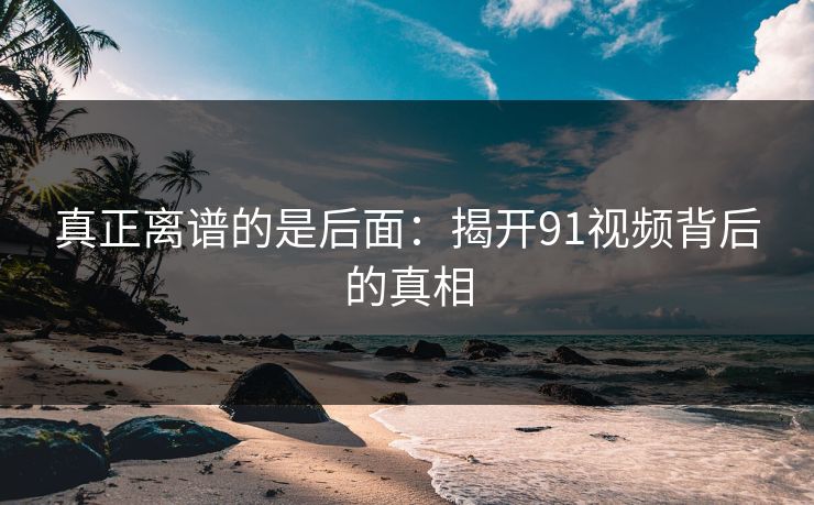 真正离谱的是后面:揭开91视频背后的真相 真正离谱的是后面:揭开91视频背后的真相