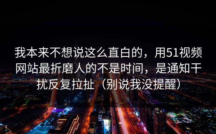 我本来不想说这么直白的,用51视频网站最折磨人的不是时间,是通知干扰反复拉扯(别说我没提醒) 我本来不想说这么直白的,用51视频网站最折磨人的不是时间,是通知干扰反复拉扯(别说我没提醒)