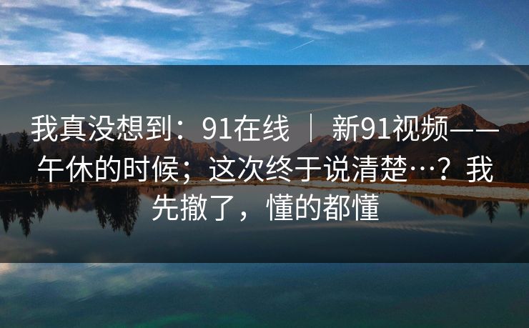 我真没想到:91在线 | 新91视频——午休的时候;这次终于说清楚…?我先撤了,懂的都懂 我真没想到:91在线 | 新91视频——午休的时候;这次终于说清楚…?我先撤了,懂的都懂