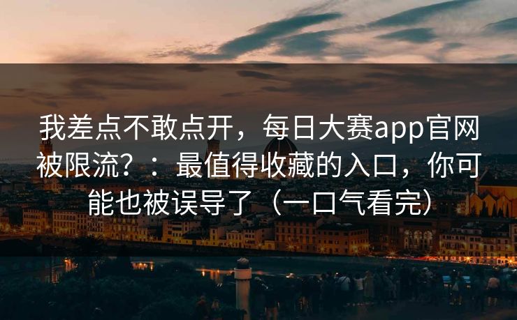 我差点不敢点开,每日大赛app官网被限流?:最值得收藏的入口,你可能也被误导了(一口气看完) 我差点不敢点开,每日大赛app官网被限流?:最值得收藏的入口,你可能也被误导了(一口气看完)