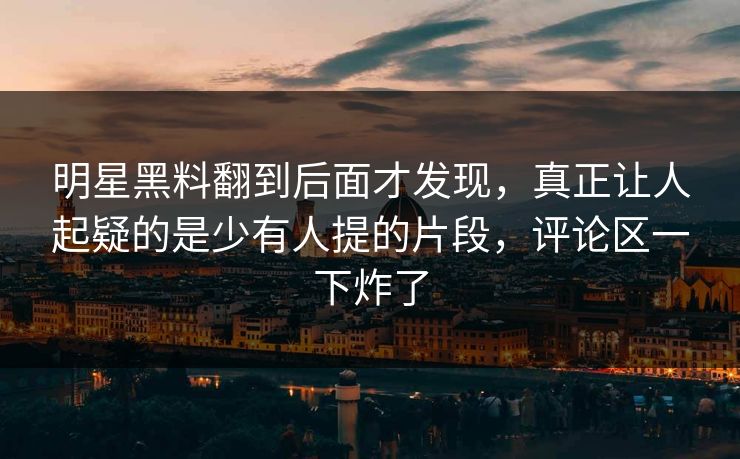 明星黑料翻到后面才发现,真正让人起疑的是少有人提的片段,评论区一下炸了