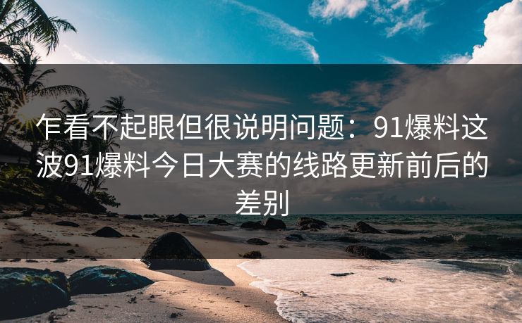 乍看不起眼但很说明问题:91爆料这波91爆料今日大赛的线路更新前后的差别