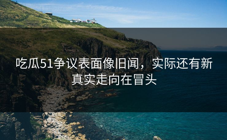 吃瓜51争议表面像旧闻,实际还有新真实走向在冒头