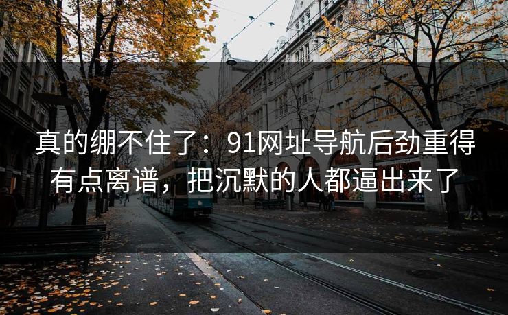 真的绷不住了:91网址导航后劲重得有点离谱,把沉默的人都逼出来了
