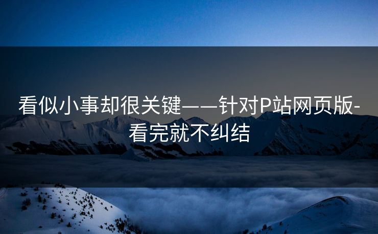 看似小事却很关键——针对P站网页版-看完就不纠结 看似小事却很关键——针对P站网页版-看完就不纠结