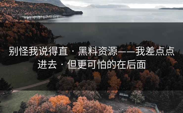 别怪我说得直 · 黑料资源——我差点点进去 · 但更可怕的在后面 别怪我说得直 · 黑料资源——我差点点进去 · 但更可怕的在后面