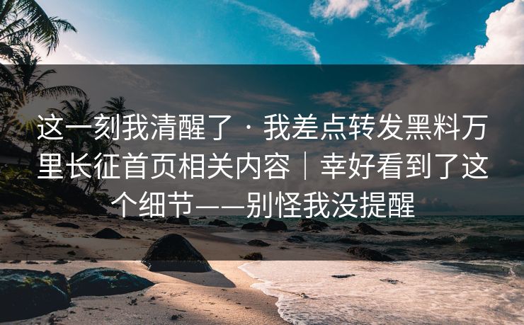 这一刻我清醒了 · 我差点转发黑料万里长征首页相关内容|幸好看到了这个细节——别怪我没提醒 这一刻我清醒了 · 我差点转发黑料万里长征首页相关内容|幸好看到了这个细节——别怪我没提醒