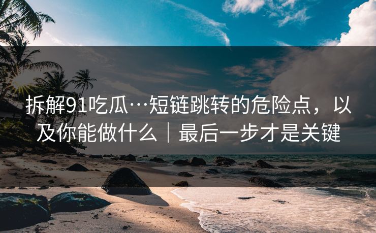 拆解91吃瓜…短链跳转的危险点,以及你能做什么|最后一步才是关键 拆解91吃瓜…短链跳转的危险点,以及你能做什么|最后一步才是关键